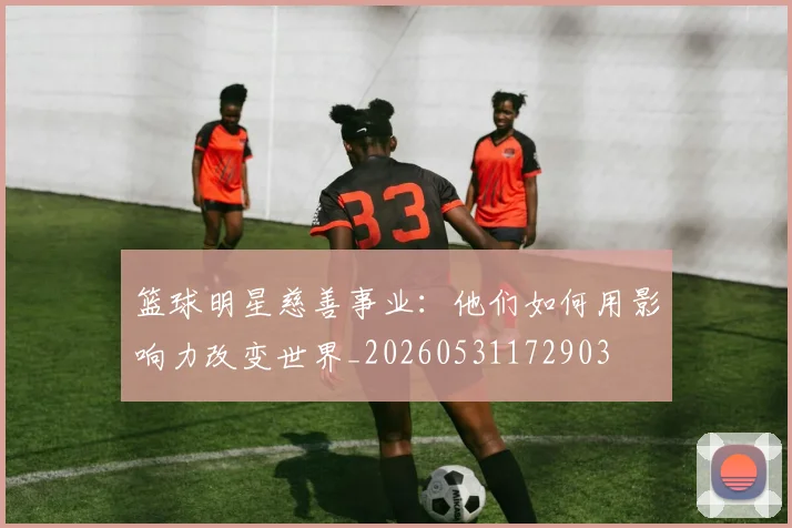 篮球明星慈善事业:他们如何用影响力改变世界_20260531172903