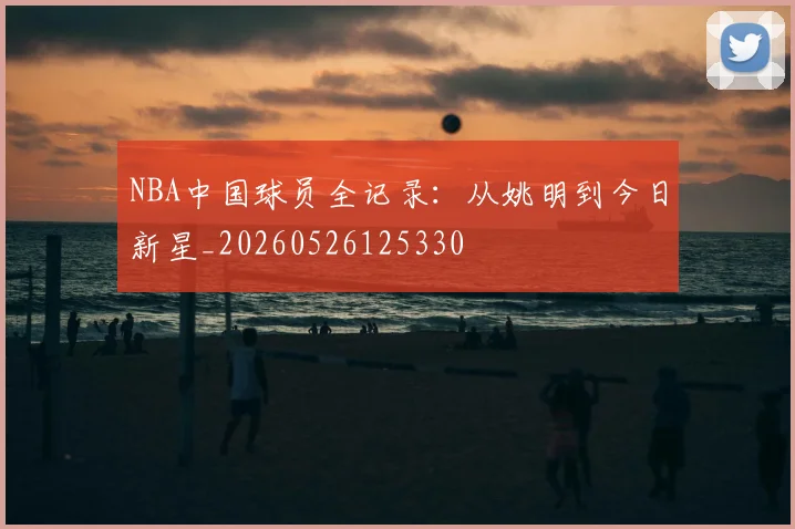 NBA中国球员全记录：从姚明到今日新星_20260526125330
